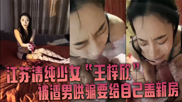 江苏清纯少女王梓欣被渣男哄骗.要给自己盖新房兴奋的跪在屌前接受精液洗礼