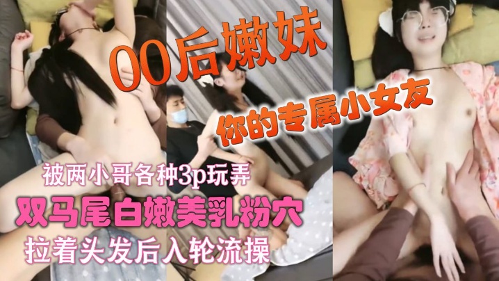 你的专属小女友00后嫩妹被两.小哥各种3p玩弄_双马尾白嫩美乳粉穴_双人掰着腿跳蛋震动_拉着头发后入轮流操